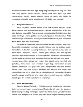 PRA 3110 Pengurusan Prasekolah
membuatkan anak didik anda ingin mengulang semula perkara yang betul dan
baik yang pernah mereka lakukan. Memuji anak didik anda juga akan
menyebabkan mereka berasa selamat berada di dalam bilik darjah. Ia
merupakan penggalak utama untuk komuniti bilik darjah yang koperatif.
7.5 Mengambil Perhatian
Perlu dingatkan bahawa apabila anda berkomunikasi dengan kanak-
kanak pastikan mata anda separas dengan matanya, elak bercakap terlalu jauh
atau daripada hujung bilik. Apa yang anda perkatakan akan lebih bermakna dan
dapat diikutinya kerana apabila bersemuka tumpuannya lebih berfokus. Anda
akan mendapat perhatiannya apabila perkataan anda tepat dan jelas. Hormatilah
kanak-kanak agar anda dihormatinya.
Kanak-kanak prasekolah memberi respon kepada rutin dan kelaziman.
Guru boleh menetapkan bunyi atau gerakan tertentu yang menandakan kanak-
kanak harus melakukan aksi yang ditetapkan. Kemungkinan, melalui cara ini
kanak-kanak menyedari bahawa mereka perlu senyap dan menumpukan
perhatian kepada guru ataupun ia mungkin petanda berakhirnya sesuatu aktiviti
dan kanak-kanak perlu bersedia untuk aktiviti berikutnya. Ada guru yang gemar
menggunakan sistem panggil dan respon, iaitu apabila guru menyebut satu
perkataan, kanak-kanak akan memberi respon bagi menandakan mereka
sedang mendengar. Ada juga guru yang menggunakan instrumen tertentu
seperti drum. Yang lain mungkin menekan atau menutup suis lampu atau
menunjukkan dua jari ke udara. Sangat membantu untuk menetapkan kiu yang
spesifik supaya kanak-kanak tahu masa untuk memberi fokus dan perhatian
kepada guru dan sedia mengikut arahan seterusnya.
7.6 Tidak Mempedulikan
Menurut National Network for Child Care semua kanak-kanak prasekolah
lazimnya memberi respon peneguhan positif dalam bentuk pujian dan ganjaran.
Strategi yang baik bagi menangani tingkah laku kanak-kanak yang bermasalah
adalah tidak mempedulikan aksinya yang tidak wajar dengan memberi ganjaran
96
 