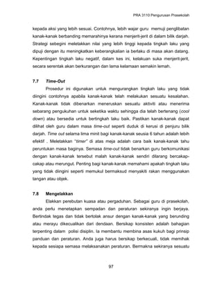 PRA 3110 Pengurusan Prasekolah
kepada aksi yang lebih sesuai. Contohnya, lebih wajar guru memuji penglibatan
kanak-kanak berbanding memarahinya kerana menjerit-jerit di dalam bilik darjah.
Strategi sebegini meletakkan nilai yang lebih tinggi kepada tingkah laku yang
dipuji dengan itu meningkatkan keberangkalian ia berlaku di masa akan datang.
Kepentingan tingkah laku negatif, dalam kes ini, kelakuan suka menjerit-jerit,
secara serentak akan berkurangan dan lama kelamaan semakin lemah.
7.7 Time-Out
Prosedur ini digunakan untuk mengurangkan tingkah laku yang tidak
diingini contohnya apabila kanak-kanak telah melakukan sesuatu kesalahan.
Kanak-kanak tidak dibenarkan meneruskan sesuatu aktiviti atau menerima
sebarang pengukuhan untuk seketika waktu sehingga dia telah bertenang (cool
down) atau bersedia untuk bertingkah laku baik. Pastikan kanak-kanak dapat
dilihat oleh guru dalam masa time-out seperti duduk di kerusi di penjuru bilik
darjah. Time out selama lima minit bagi kanak-kanak seusia 6 tahun adalah lebih
efektif . Meletakkan “timer” di atas meja adalah cara baik kanak-kanak tahu
peruntukan masa baginya. Semasa time-out tidak benarkan guru berkomunikasi
dengan kanak-kanak tersebut malah kanak-kanak sendiri dilarang bercakap-
cakap atau merungut. Penting bagi kanak-kanak memahami apakah tingkah laku
yang tidak diingini seperti memukul bermaksud menyakiti rakan menggunakan
tangan atau objek.
7.8 Mengelakkan
Elakkan perebutan kuasa atau pergaduhan. Sebagai guru di prasekolah,
anda perlu menetapkan sempadan dan peraturan sekiranya ingin berjaya.
Bertindak tegas dan tidak bertolak ansur dengan kanak-kanak yang berunding
atau merayu dikecualikan dari dendaan. Bersikap konsisten adalah bahagian
terpenting dalam polisi disiplin. Ia membantu membina asas kukuh bagi prinsip
panduan dan peraturan. Anda juga harus bersikap berkecuali, tidak memihak
kepada sesiapa semasa melaksanakan peraturan. Bermakna sekiranya sesuatu
97
 