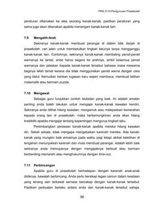PRA 3110 Pengurusan Prasekolah
peraturan dikenakan ke atas seorang kanak-kanak, pastikan peraturan yang
sama juga akan dikenakan apabila menangani kanak-kanak lain.
7.9 Mengalih-Arah
Sekiranya kanak-kanak membuat perangai di dalam bilik darjah di
prasekolah, cari jalan untuk membetulkan tingkah lakunya tanpa mengganggu
kanak-kanak lain. Contohnya, sekiranya kanak-kanak membaling pensil-pensil
warnanya ke lantai, anda harus segera ke arahnya, ambil kesemua pensil
warnanya dan jelaskan kepada kanak-kanak tersebut bahawa masa mewarna
baginya telah tamat kerana dia tidak menggunakan pensil warna dengan cara
yang betul. Kemudian berikan tugasan baru seperi membaca, membuat latihan
matematik atau bermain puzzle.
7.10 Mengawal
Sebagai guru tunjukkan contoh tauladan yang baik. Ini adalah amalan
penting anda boleh lakukan untuk mengajar kanak-kanak kawalan kendiri.
Sekiranya anda dilihat hilang kawalan, mengamuk atau melepaskan kemarahan
kepada orang lain di prasekolah, maka berkemungkinan anda akan hilang
kredibiliti apabila mengajar tentang kepentingan mengurus tingkah laku.
Pertimbangkan perasaan kanak-kanak apabila mereka hilang kawalan
diri. Sekali sekala, tidak mengapa mengabaikan karenah mereka. Ada kanak-
kanak yang mungkin baik emosinya pada waktu pagi tetapi akibat keletihan di
tengahari menunjukkan karenah dan mula membuat perangai. Adalah lebih baik
sekiranya anda memujuknya dengan mengajaknya berbual atau bermain
berbanding memarahi atau menghukumnya dengan time-out.
7.11 Perbincangan
Apabila guru di prasekolah berhadapan dengan karenah anak-anak
didiknya, bawalah berbincang. Anda perlu bersikap tegas namun dalam keadaan
yang tenang dan terkawal semasa bercakap dengan kanak-kanak tersebut.
Pastikan perbualan berlaku antara anda dan kanak-kanak tersebut sahaja.
98
 