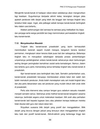PRA 3110 Pengurusan Prasekolah
Mengkritik kanak-kanak di hadapan rakan-rakan sekelasnya akan mengeruhkan
lagi keadaan. Gugurkannya daripada aktiviti kelas; terangkan dengan jelas
apakah peraturan bilik darjah yang telah dia langgar dan kenapa tingkah laku
tersebut tidak wajar. Ingat, ada pelbagai sebab kenapa kanak-kanak bertingkah
laku dalam cara tertentu.
Adakan perbincangan dari semasa ke semasa yang melibatkan ibu bapa
dan penjaga serta warga pendidik lain bagi meminimakan permasalahan tingkah
laku kanak-kanak.
7.12 Menyelesaikan Masalah
Tingkah laku kanak-kanak prasekolah yang lazim termasuklah
menimbulkan karenah seperti mudah merajuk, bergaduh kerana berebut
permainan, mengkasari rakan kerana tidak puas hati dan sebagainya. Beberapa
tingkah laku ini merupakan sebahagian daripada proses perkembangan
umpamanya pertelingkahan antara kanak-kanak seharusnya akan berkurangan
seiring dengan peningkatan kemahiran sosial serta kematangan. Namun, dalam
kes tertentu guru perlu memandang serius terhadap tingkah laku kanak-kanak di
prasekolah.
Ajar kanak-kanak cara bertingkah laku baik. Semakin pertambahan usia,
kanak-kanak prasekolah berupaya membezakan antara betul dan salah dan
boleh mematuhi peraturan. Anda boleh menetapkan satu set model tingkah laku
dan jika perlu laksanakan satu set peraturan yang mudah diikuti oleh anak didik
di prasekolah.
Perlu ada intervensi atau campur tangan guru sebelum sesuatu masalah
menjadi semakin serius. Sekiranya anda melihat kanak-kanak bergaduh sesama
rakannya, bertindak segera untuk meleraikan keadaan. Alih arah atau perhatian
kanak-kanak tadi kepada tugasan baru atau jelaskan kenapa kelakuan mereka
tidak disukai oleh guru dan rakan-rakan lain.
Wujudkan suasana bilik darjah yang positif dan menggalakkan. Bilik
darjah yang terurus dengan jadual yang tersusun akan menggalakkan tingkah
laku baik dan positif kanak-kanak. Aktiviti-aktiviti yang bertenaga tinggi dan
99
 