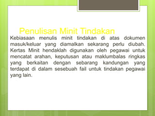 Penulisan Minit Tindakan
Kebiasaan menulis minit tindakan di atas dokumen
masuk/keluar yang diamalkan sekarang perlu diubah.
Kertas Minit hendaklah digunakan oleh pegawai untuk
mencatat arahan, keputusan atau maklumbalas ringkas
yang berkaitan dengan sebarang kandungan yang
terdapat di dalam sesebuah fail untuk tindakan pegawai
yang lain.
 