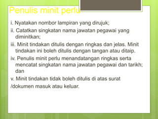 Penulis minit perlu
i. Nyatakan nombor lampiran yang dirujuk;
ii. Catatkan singkatan nama jawatan pegawai yang
diminitkan;
iii. Minit tindakan ditulis dengan ringkas dan jelas. Minit
tindakan ini boleh ditulis dengan tangan atau ditaip.
iv. Penulis minit perlu menandatangan ringkas serta
mencatat singkatan nama jawatan pegawai dan tarikh;
dan
v. Minit tindakan tidak boleh ditulis di atas surat
/dokumen masuk atau keluar.
 