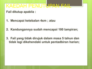 KAEDAH PENUTUPAN FAIL
Fail ditutup apabila :
1. Mencapai ketebalan 4sm ; atau
2. Kandungannya sudah mencapai 100 lampiran;
3. Fail yang tidak dirujuk dalam masa 5 tahun dan
tidak lagi dikehendaki untuk pentadbiran harian;
 