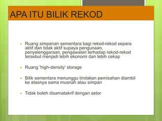  Ruang simpanan sementara bagi rekod-rekod separa
aktif dan tidak aktif supaya pengunaan,
penyelenggaraan, pengawalan terhadap rekod-rekod
tersebut menjadi lebih ekonomi dan lebih cekap
 Ruang 'high-density' storage
 Bilik sementara menunggu tindakan pemisahan diambil
ke atasnya sama musnah atau simpan
 Tidak boleh disamatakrif dengan setor
APA ITU BILIK REKOD
 