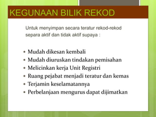 Untuk menyimpan secara teratur rekod-rekod
separa aktif dan tidak aktif supaya :
KEGUNAAN BILIK REKOD
 Mudah dikesan kembali
 Mudah diuruskan tindakan pemisahan
 Melicinkan kerja Unit Registri
 Ruang pejabat menjadi teratur dan kemas
 Terjamin keselamatannya
 Perbelanjaan mengurus dapat dijimatkan
 