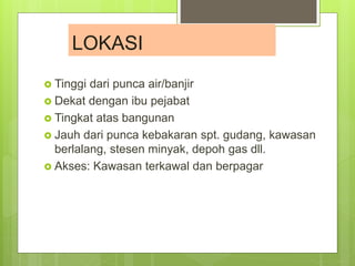  Tinggi dari punca air/banjir
 Dekat dengan ibu pejabat
 Tingkat atas bangunan
 Jauh dari punca kebakaran spt. gudang, kawasan
berlalang, stesen minyak, depoh gas dll.
 Akses: Kawasan terkawal dan berpagar
LOKASI
 