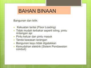 Bangunan dan bilik:
 Kekuatan lantai (Floor Loading)
 Tidak mudah terbakar seperti siling, pintu
rintangan api
 Pintu keluar dan pintu masuk
 Tanda kawasan larangan
 Bangunan kayu tidak digalakkan
 Kemudahan elektrik (Sistem Pendawaian
conduit)
BAHAN BINAAN
 