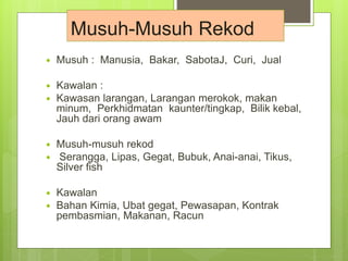  Musuh : Manusia, Bakar, SabotaJ, Curi, Jual
 Kawalan :
 Kawasan larangan, Larangan merokok, makan
minum, Perkhidmatan kaunter/tingkap, Bilik kebal,
Jauh dari orang awam
 Musuh-musuh rekod
 Serangga, Lipas, Gegat, Bubuk, Anai-anai, Tikus,
Silver fish
 Kawalan
 Bahan Kimia, Ubat gegat, Pewasapan, Kontrak
pembasmian, Makanan, Racun
Musuh-Musuh Rekod
 