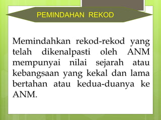 Memindahkan rekod-rekod yang
telah dikenalpasti oleh ANM
mempunyai nilai sejarah atau
kebangsaan yang kekal dan lama
bertahan atau kedua-duanya ke
ANM.
PEMINDAHAN REKOD
 
