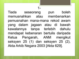 1-
Tiada seseorang pun boleh
memusnahkan atau membenarkan
pemusnahan mana-mana rekod awam
yang dalam jagaan atau di bawah
kawalannya tanpa terlebih dahulu
mendapat kebenaran bertulis daripada
Ketua Pengarah, ANM mengikut
seksyen 25 (1) dan seksyen 25 (2),
Akta Arkib Negara 2003 [Akta 629].
 