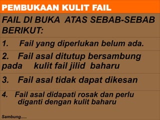 PEMBUKAAN KULIT FAIL
FAIL DI BUKA ATAS SEBAB-SEBAB
BERIKUT:
1. Fail yang diperlukan belum ada.
2. Fail asal ditutup bersambung
pada kulit fail jilid baharu
3. Fail asal tidak dapat dikesan
4. Fail asal didapati rosak dan perlu
diganti dengan kulit baharu
Sambung.....
 