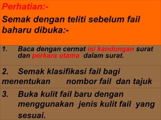 Perhatian:-
Semak dengan teliti sebelum fail
baharu dibuka:-
2. Semak klasifikasi fail bagi
menentukan nombor fail dan tajuk
fail.
1. Baca dengan cermat isi kandungan surat
dan perkara utama dalam surat.
3. Buka kulit fail baru dengan
menggunakan jenis kulit fail yang
sesuai.
 
