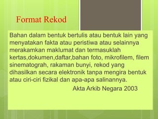 Format Rekod
Bahan dalam bentuk bertulis atau bentuk lain yang
menyatakan fakta atau peristiwa atau selainnya
merakamkan maklumat dan termasuklah
kertas,dokumen,daftar,bahan foto, mikrofilem, filem
sinematograh, rakaman bunyi, rekod yang
dihasilkan secara elektronik tanpa mengira bentuk
atau ciri-ciri fizikal dan apa-apa salinannya.
Akta Arkib Negara 2003
 