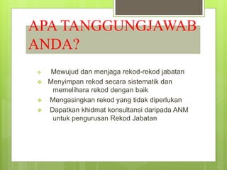 APA TANGGUNGJAWAB
ANDA?
 Mewujud dan menjaga rekod-rekod jabatan
 Menyimpan rekod secara sistematik dan
memelihara rekod dengan baik
 Mengasingkan rekod yang tidak diperlukan
 Dapatkan khidmat konsultansi daripada ANM
untuk pengurusan Rekod Jabatan
 