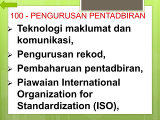 100 - PENGURUSAN PENTADBIRAN
 Teknologi maklumat dan
komunikasi,
 Pengurusan rekod,
 Pembaharuan pentadbiran,
 Piawaian International
Organization for
Standardization (ISO),
 