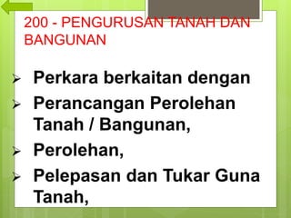 200 - PENGURUSAN TANAH DAN
BANGUNAN
 Perkara berkaitan dengan
 Perancangan Perolehan
Tanah / Bangunan,
 Perolehan,
 Pelepasan dan Tukar Guna
Tanah,
 