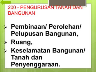 200 - PENGURUSAN TANAH DAN
BANGUNAN
 Pembinaan/ Perolehan/
Pelupusan Bangunan,
 Ruang,
 Keselamatan Bangunan/
Tanah dan
Penyenggaraan.
 