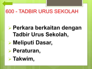 600 - TADBIR URUS SEKOLAH
 Perkara berkaitan dengan
Tadbir Urus Sekolah,
 Meliputi Dasar,
 Peraturan,
 Takwim,
 
