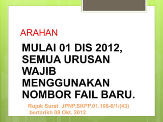 ARAHAN
MULAI 01 DIS 2012,
SEMUA URUSAN
WAJIB
MENGGUNAKAN
NOMBOR FAIL BARU.
Rujuk Surat JPNP.SKPP.01.100-6/1/(43)
bertarikh 08 Okt. 2012
 