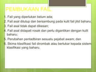 PEMBUKAAN FAIL
1. Fail yang diperlukan belum ada;
2. Fail asal ditutup dan bersambung pada kulit fail jilid baharu;
3. Fail asal tidak dapat dikesan;
4. Fail asal didapati rosak dan perlu digantikan dengan kulit
baharu;
5. Perubahan pentadbiran sesuatu pejabat awam; dan
6. Skima klasifikasi fail dirombak atau bertukar kepada sistem
klasifikasi yang baharu.
 
