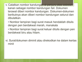 v. Catatkan nombor kandungan di penjuru atas sebelah
kanan sebagai nombor kandungan fail. Dokumen
terawal diberi nombor kandungan. Dokumen-dokumen
berikutnya akan diberi nombor kandungan seturut dan
dibulatkan.
• Nombor lampiran bagi surat masuk hendaklah ditulis
dengan pen berdakwat merah, manakala
• Nombor lampiran bagi surat keluar ditulis dengan pen
berdakwat biru atau hitam.
vi. Surat/dokumen diminit atau direkodkan ke dalam kertas
minit
 