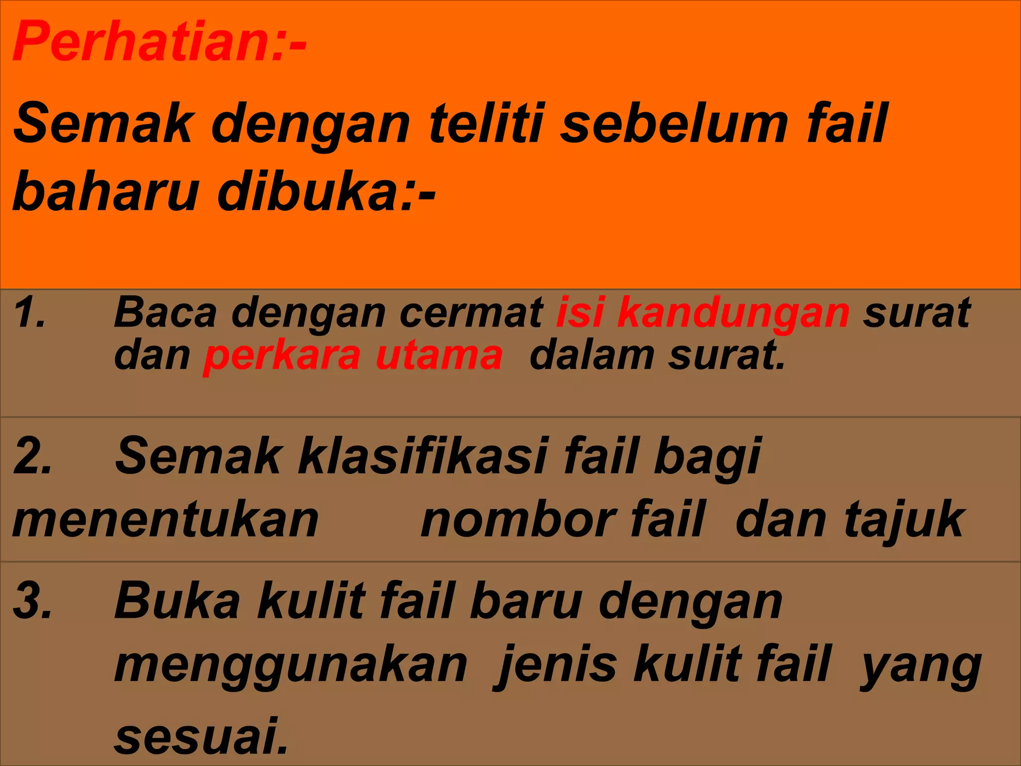 Perhatian:-
Semak dengan teliti sebelum fail
baharu dibuka:-
2. Semak klasifikasi fail bagi
menentukan nombor fail dan tajuk
fail.
1. Baca dengan cermat isi kandungan surat
dan perkara utama dalam surat.
3. Buka kulit fail baru dengan
menggunakan jenis kulit fail yang
sesuai.
 