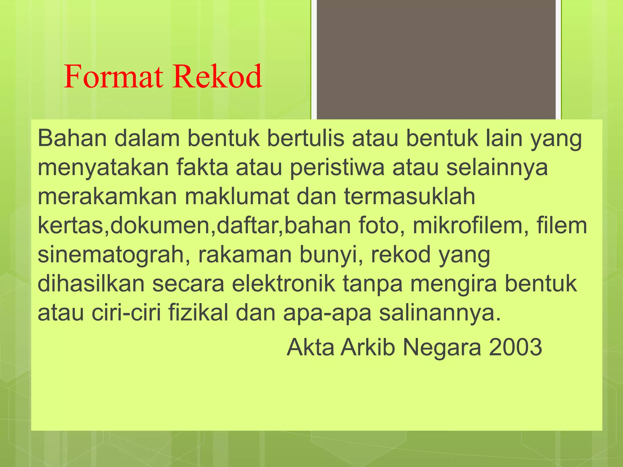 Format Rekod
Bahan dalam bentuk bertulis atau bentuk lain yang
menyatakan fakta atau peristiwa atau selainnya
merakamkan maklumat dan termasuklah
kertas,dokumen,daftar,bahan foto, mikrofilem, filem
sinematograh, rakaman bunyi, rekod yang
dihasilkan secara elektronik tanpa mengira bentuk
atau ciri-ciri fizikal dan apa-apa salinannya.
Akta Arkib Negara 2003
 