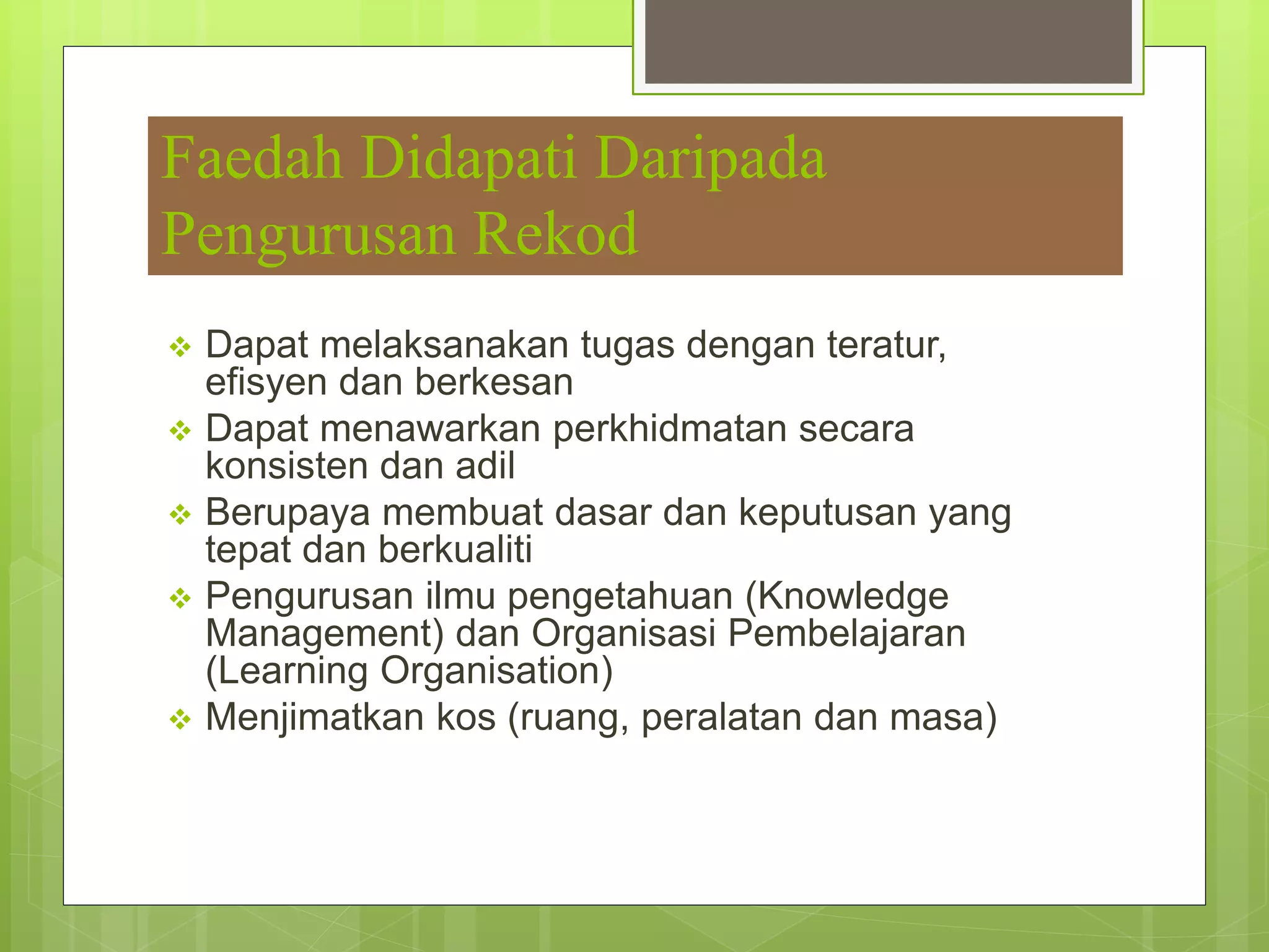 Faedah Didapati Daripada
Pengurusan Rekod
 Dapat melaksanakan tugas dengan teratur,
efisyen dan berkesan
 Dapat menawarkan perkhidmatan secara
konsisten dan adil
 Berupaya membuat dasar dan keputusan yang
tepat dan berkualiti
 Pengurusan ilmu pengetahuan (Knowledge
Management) dan Organisasi Pembelajaran
(Learning Organisation)
 Menjimatkan kos (ruang, peralatan dan masa)
 