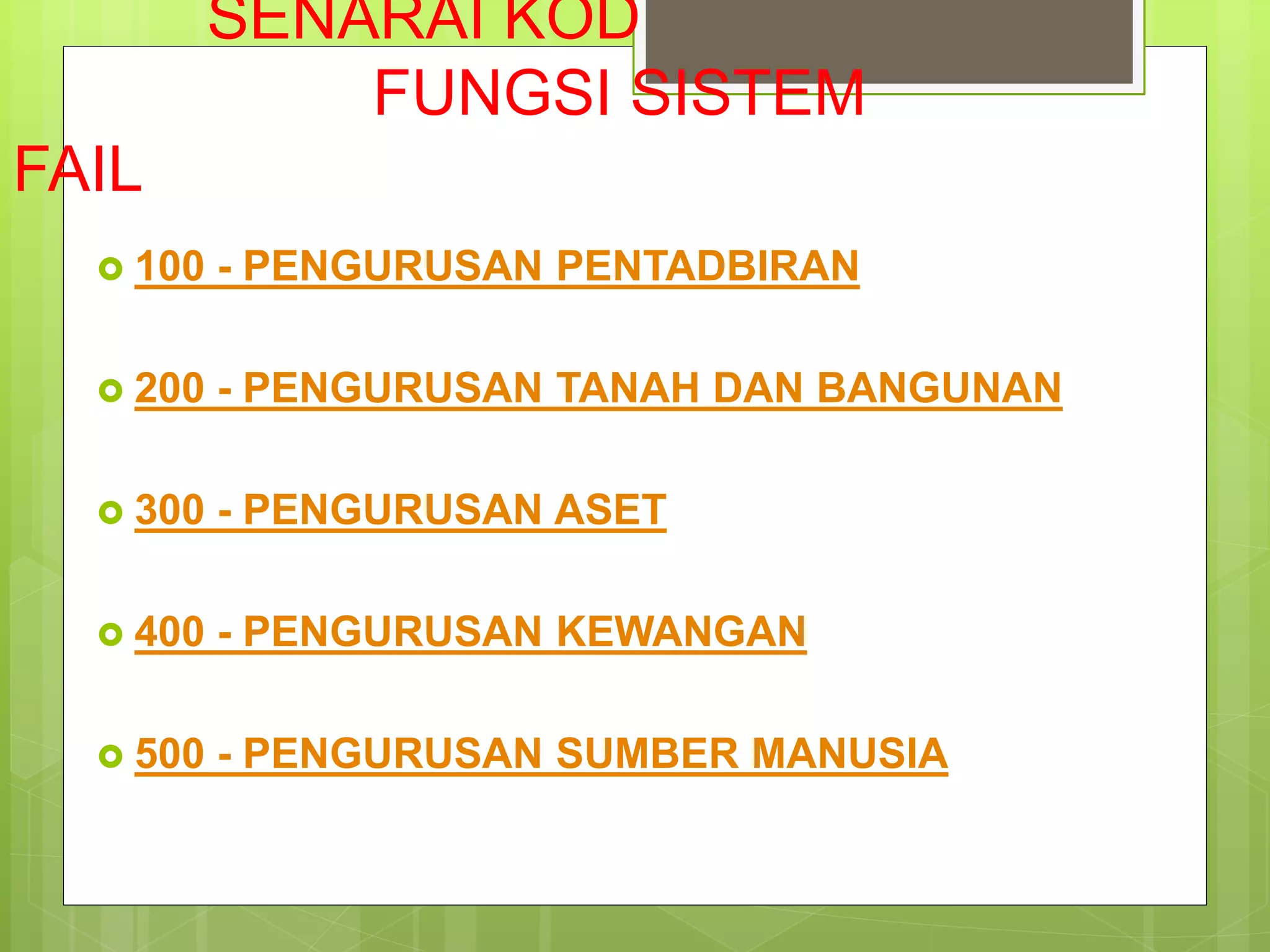SENARAI KOD
FUNGSI SISTEM
FAIL
 100 - PENGURUSAN PENTADBIRAN
 200 - PENGURUSAN TANAH DAN BANGUNAN
 300 - PENGURUSAN ASET
 400 - PENGURUSAN KEWANGAN
 500 - PENGURUSAN SUMBER MANUSIA
 