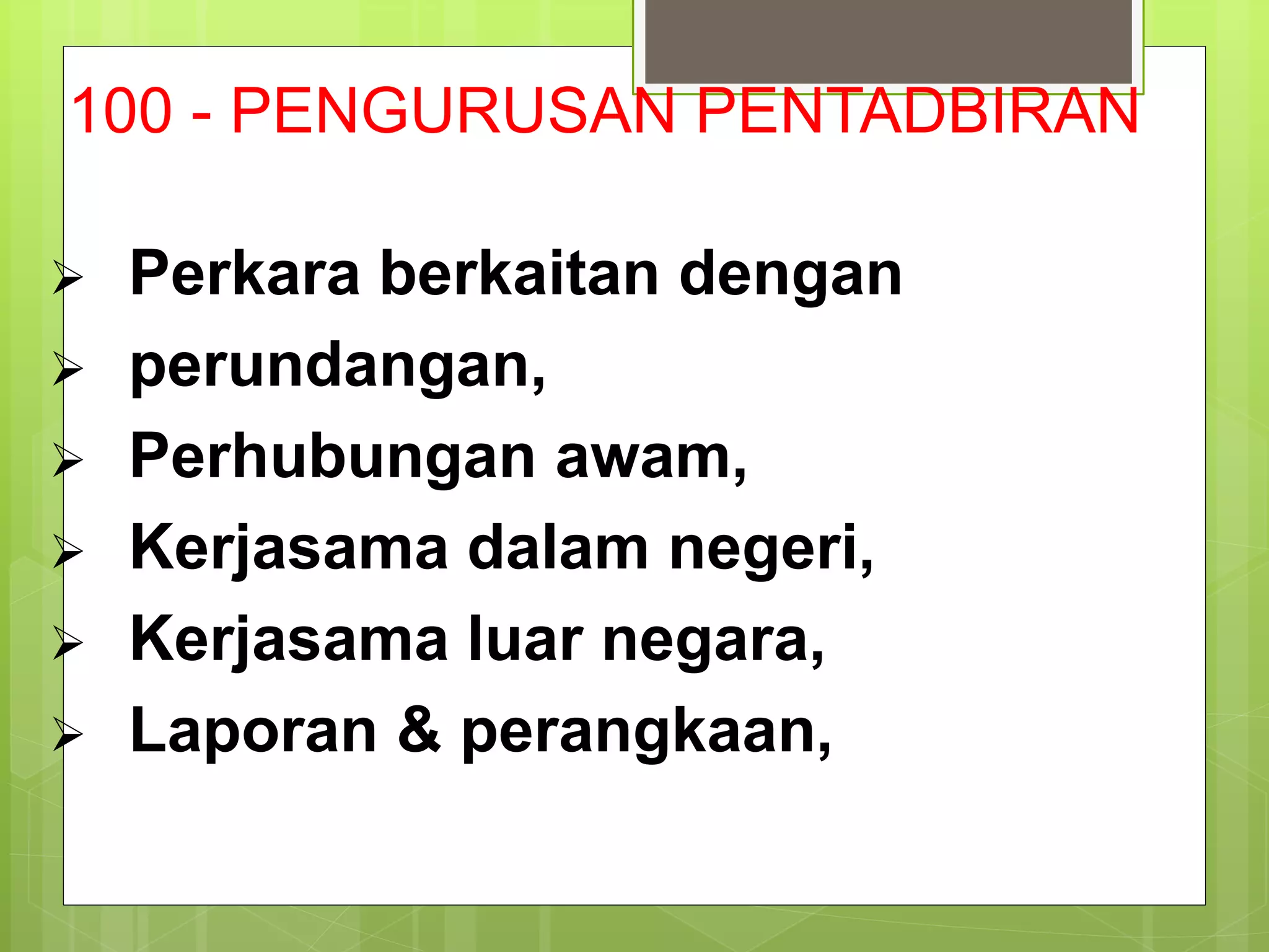 100 - PENGURUSAN PENTADBIRAN
 Perkara berkaitan dengan
 perundangan,
 Perhubungan awam,
 Kerjasama dalam negeri,
 Kerjasama luar negara,
 Laporan & perangkaan,
 