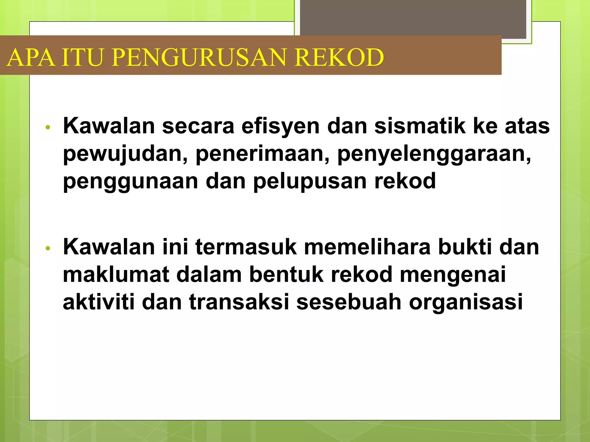 APA ITU PENGURUSAN REKOD
• Kawalan secara efisyen dan sismatik ke atas
pewujudan, penerimaan, penyelenggaraan,
penggunaan dan pelupusan rekod
• Kawalan ini termasuk memelihara bukti dan
maklumat dalam bentuk rekod mengenai
aktiviti dan transaksi sesebuah organisasi
 