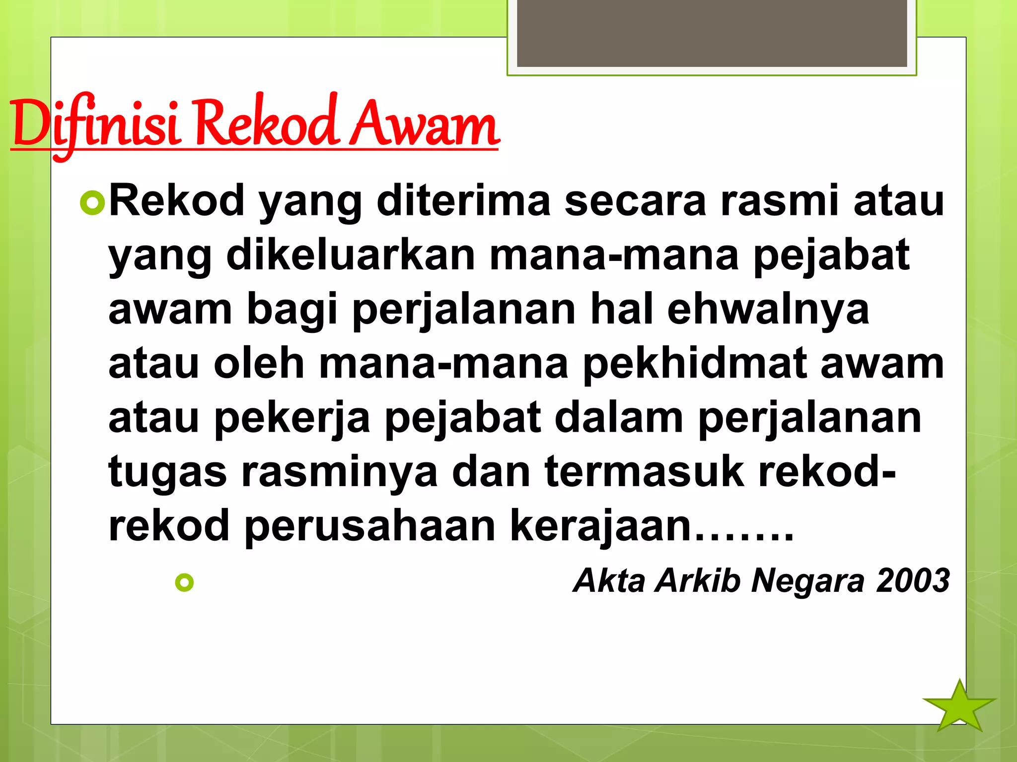 Difinisi Rekod Awam
Rekod yang diterima secara rasmi atau
yang dikeluarkan mana-mana pejabat
awam bagi perjalanan hal ehwalnya
atau oleh mana-mana pekhidmat awam
atau pekerja pejabat dalam perjalanan
tugas rasminya dan termasuk rekod-
rekod perusahaan kerajaan…….
 Akta Arkib Negara 2003
 