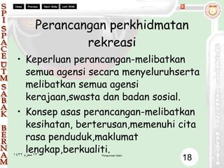 Perancangan perkhidmatan rekreasi Keperluan perancangan-melibatkan semua agensi secara menyeluruhserta melibatkan semua agensi kerajaan,swasta dan badan sosial. Konsep asas perancangan-melibatkan kesihatan, berterusan,memenuhi cita rasa penduduk,maklumat lengkap,berkualiti. 