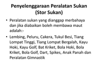 Penyelenggaraan Peralatan Sukan
(Stor Sukan)
• Peralatan sukan yang dianggap merbahaya
dan jika diabaikan boleh membawa maut
adalah:-
• Lembing, Peluru, Cakera, Tukul Besi, Tiang
Lompat Tinggi, Tiang Lompat Bergalah, Kayu
Hoki, Kayu Golf, Bat Kriket, Bola Hoki, Bola
Kriket, Bola Golf, Dart, Spikes, Anak Panah dan
Peralatan Gimnastik
 