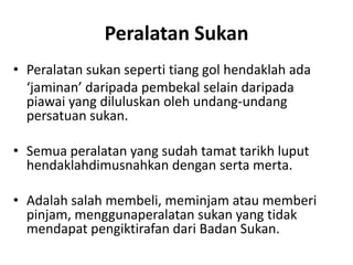 Peralatan Sukan
• Peralatan sukan seperti tiang gol hendaklah ada
‘jaminan’ daripada pembekal selain daripada
piawai yang diluluskan oleh undang-undang
persatuan sukan.
• Semua peralatan yang sudah tamat tarikh luput
hendaklahdimusnahkan dengan serta merta.
• Adalah salah membeli, meminjam atau memberi
pinjam, menggunaperalatan sukan yang tidak
mendapat pengiktirafan dari Badan Sukan.
 