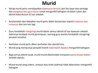 Murid
• Setiap murid perlu mendapatkan kebenaran bertulis dari ibu bapa atau penjaga
dan pengetua atau guru besar untuk mengambil bahagian di dalam sukan dan
aktiviti kokurikulum di luar sekolah.
• Keselamatan dan kebajikan murid perlu diberi keutamaan seperti makanan dan
minuman dan lain-lain lagi.
• Guru hendaklah mengiringi murid dalam semua aktiviti di luar kawasan sekolah.
Sekiranya terdapat murid perempuan, seorang guru wanita hendaklah mengiringi
pasukan tersebut.
• Kesihatan murid perlu diberi perhatian dan diambil kira.
• Murid yang mempunyai penyakit kronik tidak boleh dipaksa mengambil bahagian.
• Bagi semua aktiviti lasak, murid-murid dikehendaki menjalani pemeriksaan doktor
terlebih dahulu.
• Murid-murid yang cedera, semput atau lelah (asthma) tidak dibenarkan mengambil
bahagian
 