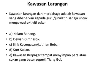 Kawasan Larangan
• Kawasan larangan dan merbahaya adalah kawasan
yang dibenarkan kepada guru/jurulatih sahaja untuk
mengawasi aktiviti sukan.
• a) Kolam Renang.
• b) Dewan Gimnastik.
• c) Bilik Kecergasan/Latihan Beban.
• d) Stor Sukan.
• e) Kawasan Berpagar tempat menyimpan peralatan
sukan yang besar seperti Tiang Gol.
 