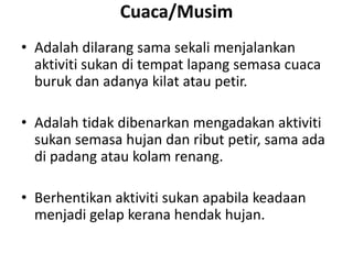 Cuaca/Musim
• Adalah dilarang sama sekali menjalankan
aktiviti sukan di tempat lapang semasa cuaca
buruk dan adanya kilat atau petir.
• Adalah tidak dibenarkan mengadakan aktiviti
sukan semasa hujan dan ribut petir, sama ada
di padang atau kolam renang.
• Berhentikan aktiviti sukan apabila keadaan
menjadi gelap kerana hendak hujan.
 