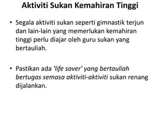 Aktiviti Sukan Kemahiran Tinggi
• Segala aktiviti sukan seperti gimnastik terjun
dan lain-lain yang memerlukan kemahiran
tinggi perlu diajar oleh guru sukan yang
bertauliah.
• Pastikan ada 'life saver' yang bertauliah
bertugas semasa aktiviti-aktiviti sukan renang
dijalankan.
 