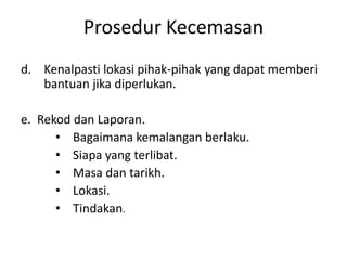 d. Kenalpasti lokasi pihak-pihak yang dapat memberi
bantuan jika diperlukan.
e. Rekod dan Laporan.
• Bagaimana kemalangan berlaku.
• Siapa yang terlibat.
• Masa dan tarikh.
• Lokasi.
• Tindakan.
Prosedur Kecemasan
 
