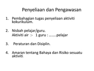 Penyeliaan dan Pengawasan
1. Pembahagian tugas penyeliaan aktiviti
kokurikulum.
2. Nisbah pelajar/guru.
Aktiviti air :- 1 guru : ……..pelajar
3. Peraturan dan Disiplin.
4. Amaran tentang Bahaya dan Risiko sesuatu
aktiviti.
 