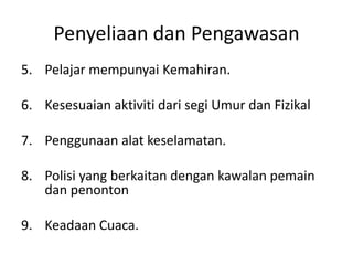Penyeliaan dan Pengawasan
5. Pelajar mempunyai Kemahiran.
6. Kesesuaian aktiviti dari segi Umur dan Fizikal
7. Penggunaan alat keselamatan.
8. Polisi yang berkaitan dengan kawalan pemain
dan penonton
9. Keadaan Cuaca.
 