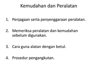 Kemudahan dan Peralatan
1. Penjagaan serta penyenggaraan peralatan.
2. Memeriksa peralatan dan kemudahan
sebelum digunakan.
3. Cara guna alatan dengan betul.
4. Prosedur pengangkutan.
 