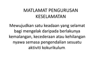MATLAMAT PENGURUSAN
KESELAMATAN
Mewujudkan satu keadaan yang selamat
bagi mengelak daripada berlakunya
kemalangan, kecederaan atau kehilangan
nyawa semasa pengendalian sesuatu
aktiviti kokurikulum.
 