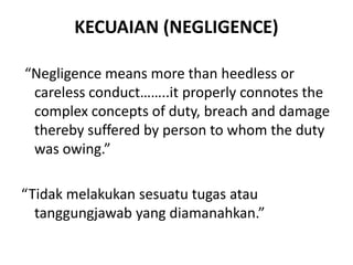KECUAIAN (NEGLIGENCE)
“Negligence means more than heedless or
careless conduct……..it properly connotes the
complex concepts of duty, breach and damage
thereby suffered by person to whom the duty
was owing.”
“Tidak melakukan sesuatu tugas atau
tanggungjawab yang diamanahkan.”
 
