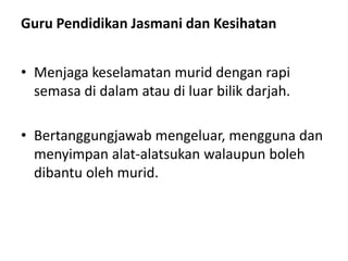 Guru Pendidikan Jasmani dan Kesihatan
• Menjaga keselamatan murid dengan rapi
semasa di dalam atau di luar bilik darjah.
• Bertanggungjawab mengeluar, mengguna dan
menyimpan alat-alatsukan walaupun boleh
dibantu oleh murid.
 