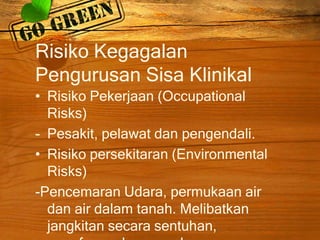 Risiko Kegagalan
Pengurusan Sisa Klinikal
• Risiko Pekerjaan (Occupational
Risks)
- Pesakit, pelawat dan pengendali.
• Risiko persekitaran (Environmental
Risks)
-Pencemaran Udara, permukaan air
dan air dalam tanah. Melibatkan
jangkitan secara sentuhan,

 
