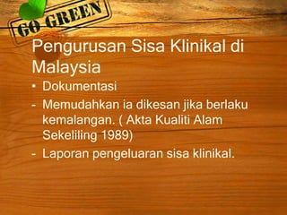 Pengurusan Sisa Klinikal di
Malaysia
• Dokumentasi
- Memudahkan ia dikesan jika berlaku
kemalangan. ( Akta Kualiti Alam
Sekeliling 1989)
- Laporan pengeluaran sisa klinikal.

 