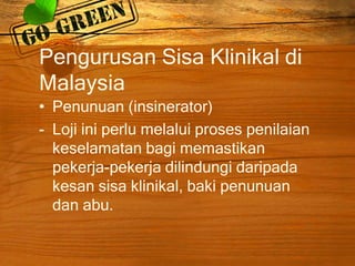 Pengurusan Sisa Klinikal di
Malaysia
• Penunuan (insinerator)
- Loji ini perlu melalui proses penilaian
keselamatan bagi memastikan
pekerja-pekerja dilindungi daripada
kesan sisa klinikal, baki penunuan
dan abu.

 