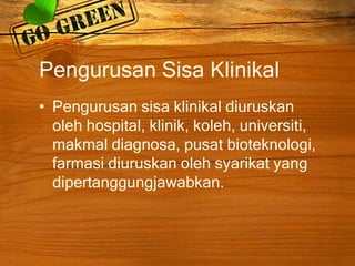 Pengurusan Sisa Klinikal
• Pengurusan sisa klinikal diuruskan
oleh hospital, klinik, koleh, universiti,
makmal diagnosa, pusat bioteknologi,
farmasi diuruskan oleh syarikat yang
dipertanggungjawabkan.

 